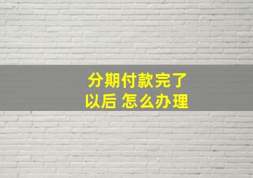 分期付款完了以后 怎么办理